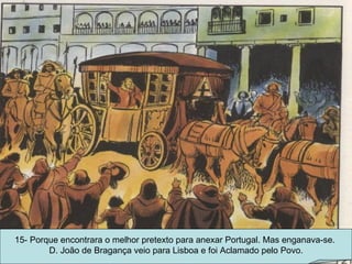 15- Porque encontrara o melhor pretexto para anexar Portugal. Mas enganava-se.  D. João de Bragança veio para Lisboa e foi Aclamado pelo Povo. 