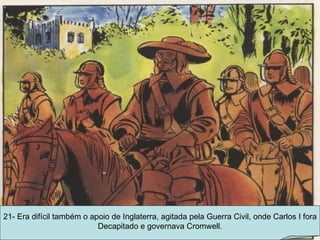 21- Era difícil também o apoio de Inglaterra, agitada pela Guerra Civil, onde Carlos I fora Decapitado e governava Cromwell. 
