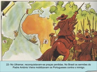 22- No Ultramar, reconquistavam-se praças perdidas. No Brasil os sermões do Padre António Vieira mobilizavam os Portugueses contra o inimigo. 