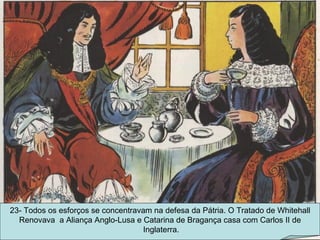 23- Todos os esforços se concentravam na defesa da Pátria. O Tratado de Whitehall Renovava  a Aliança Anglo-Lusa e Catarina de Bragança casa com Carlos II de Inglaterra. 