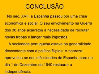 CONCLUSÃO No séc. XVII, a Espanha passou por uma crise económica e social. O seu envolvimento na Guerra dos 30 anos acarretou a necessidade de recrutar novas tropas e lançar mais impostos.  A sociedade portuguesa estava na generalidade descontente com a política filipina. A nobreza aproveitou-se das dificuldades de Espanha para no dia 1 de Dezembro de 1640 restaurar a independência. 