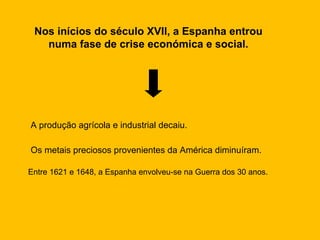 Nos inícios do século XVII, a Espanha entrou numa fase de crise económica e social. A produção agrícola e industrial decaiu. Os metais preciosos provenientes da América diminuíram. Entre 1621 e 1648, a Espanha envolveu-se na Guerra dos 30 anos. 