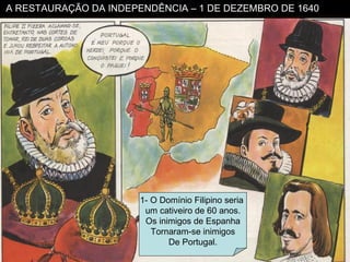 A RESTAURAÇÃO DA INDEPENDÊNCIA – 1 DE DEZEMBRO DE 1640 1- O Domínio Filipino seria  um cativeiro de 60 anos. Os inimigos de Espanha Tornaram-se inimigos De Portugal. 