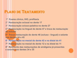 PLANO DE TRATAMENTO
1ª Exame clínico, IHO, profilaxia
2ª Restauração oclusal no dente 17
3ª Restauração ocluso-palatina no dente 27
4 ª Restauração na lingual do dente 47 e troca da restauração
da oclusal
5ª Trocar restauração do dente 46 (ocluso - lingual) e selante
nos dentes 44 e 45
6ª Restauração na mesial do dente 42 e na distal do 41
7ª Restauração na mesial do dente 12 e na distal do 11
8ª Polimento das restaurações de amálgama já presentes
e selante nos dentes 34 e 35
 