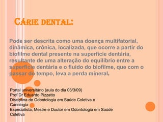 CÁRIE DENTAL:
Pode ser descrita como uma doença multifatorial,
dinâmica, crônica, localizada, que ocorre a partir do
biofilme dental presente na superfície dentária,
resultante de uma alteração do equilíbrio entre a
superfície dentária e o fluido do biofilme, que com o
passar do tempo, leva a perda mineral.
Portal universitário (aula do dia 03/3/09)
Prof Dr Eduardo Pizzatto
Disciplina de Odontologia em Saúde Coletiva e
Cariologia
Especialista, Mestre e Doutor em Odontologia em Saúde
Coletiva
 