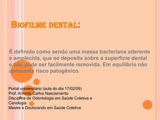 BIOFILME DENTAL:
É definido como sendo uma massa bacteriana aderente
e amolecida, que se deposita sobre a superfície dental
e não pode ser facilmente removida. Em equilíbrio não
apresenta risco patogênico.
Portal universitário (aula do dia 17/02/09)
Prof. Antonio Carlos Nasciemento
Disciplina de Odontologia em Saúde Coletiva e
Cariologia
Mestre e Doutorando em Saúde Coletiva
 