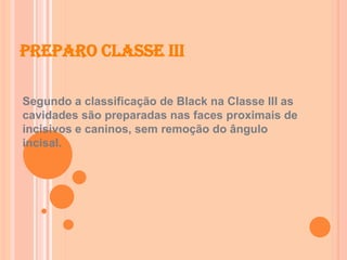 Preparo Classe III
Segundo a classificação de Black na Classe III as
cavidades são preparadas nas faces proximais de
incisivos e caninos, sem remoção do ângulo
incisal.
 