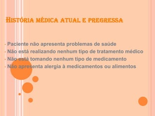 HISTÓRIA MÉDICA ATUAL E PREGRESSA
• Paciente não apresenta problemas de saúde
• Não está realizando nenhum tipo de tratamento médico
• Não está tomando nenhum tipo de medicamento
• Não apresenta alergia à medicamentos ou alimentos
 