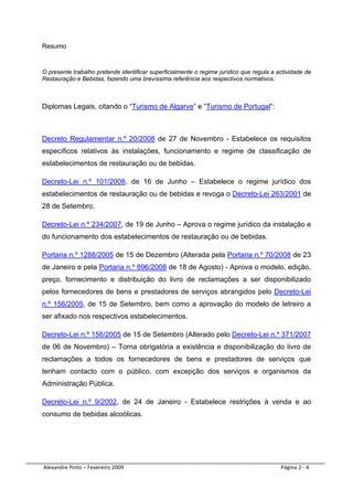 Resumo


O presente trabalho pretende identificar superficialmente o regime jurídico que regula a actividade de
Restauração e Bebidas, fazendo uma brevíssima referência aos respectivos normativos.



Diplomas Legais, citando o “Turismo de Algarve” e “Turismo de Portugal”:



Decreto Regulamentar n.º 20/2008 de 27 de Novembro - Estabelece os requisitos
específicos relativos às instalações, funcionamento e regime de classificação de
estabelecimentos de restauração ou de bebidas.

Decreto-Lei n.º 101/2008, de 16 de Junho – Estabelece o regime jurídico dos
estabelecimentos de restauração ou de bebidas e revoga o Decreto-Lei 263/2001 de
28 de Setembro.

Decreto-Lei n.º 234/2007, de 19 de Junho – Aprova o regime jurídico da instalação e
do funcionamento dos estabelecimentos de restauração ou de bebidas.

Portaria n.º 1288/2005 de 15 de Dezembro (Alterada pela Portaria n.º 70/2008 de 23
de Janeiro e pela Portaria n.º 896/2008 de 18 de Agosto) - Aprova o modelo, edição,
preço, fornecimento e distribuição do livro de reclamações a ser disponibilizado
pelos fornecedores de bens e prestadores de serviços abrangidos pelo Decreto-Lei
n.º 156/2005, de 15 de Setembro, bem como a aprovação do modelo de letreiro a
ser afixado nos respectivos estabelecimentos.

Decreto-Lei n.º 156/2005 de 15 de Setembro (Alterado pelo Decreto-Lei n.º 371/2007
de 06 de Novembro) – Torna obrigatória a existência e disponibilização do livro de
reclamações a todos os fornecedores de bens e prestadores de serviços que
tenham contacto com o público, com excepção dos serviços e organismos da
Administração Pública.

Decreto-Lei n.º 9/2002, de 24 de Janeiro - Estabelece restrições à venda e ao
consumo de bebidas alcoólicas.




 Alexandre Pinto – Fevereiro 2009                                                         Página 2 ‐ 4 
 
 