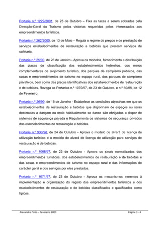 Portaria n.º 1229/2001, de 25 de Outubro – Fixa as taxas a serem cobradas pela
Direcção-Geral do Turismo pelas vistorias requeridas pelos interessados aos
empreendimentos turísticos.

Portaria n.º 262/2000, de 13 de Maio – Regula o regime de preços e de prestação de
serviços estabelecimentos de restauração e bebidas que prestam serviços de
cafetaria.

Portaria n.º 25/00, de 26 de Janeiro - Aprova os modelos, fornecimento e distribuição
das    placas      de    classificação   dos   estabelecimentos   hoteleiros,   dos   meios
complementares de alojamento turístico, dos parques de campismo públicos, das
casas e empreendimentos de turismo no espaço rural, dos parques de campismo
privativos, bem como das placas identificativas dos estabelecimentos de restauração
e de bebidas. Revoga as Portarias n.º 1070/97, de 23 de Outubro, e n.º 60/98, de 12
de Fevereiro.

Portaria n.º 26/99, de 16 de Janeiro - Estabelece as condições objectivas em que os
estabelecimentos de restauração e bebidas que disponham de espaços ou salas
destinadas a dançam ou onde habitualmente se dance são obrigados a dispor de
sistemas de segurança privada e Regulamenta os sistemas de segurança privados
dos estabelecimentos de restauração e bebidas.

Portaria n.º 930/98, de 24 de Outubro - Aprova o modelo de alvará de licença de
utilização turística e o modelo de alvará de licença de utilização para serviços de
restauração e de bebidas.

Portaria n.º 1068/97, de 23 de Outubro - Aprova os sinais normalizados dos
empreendimentos turísticos, dos estabelecimentos de restauração e de bebidas e
das casas e empreendimentos de turismo no espaço rural e das informações de
carácter geral e dos serviços por eles prestados.

Portaria n.º 1071/97, de 23 de Outubro - Aprova os mecanismos inerentes à
implementação e organização do registo dos empreendimentos turísticos e dos
estabelecimentos de restauração e de bebidas classificados e qualificados como
típicos.




 Alexandre Pinto – Fevereiro 2009                                                 Página 3 ‐ 4 
 
 