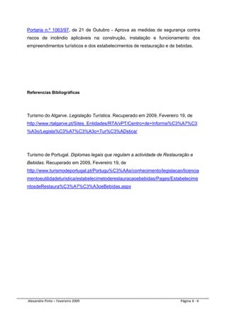 Portaria n.º 1063/97, de 21 de Outubro - Aprova as medidas de segurança contra
riscos de incêndio aplicáveis na construção, instalação e funcionamento dos
empreendimentos turísticos e dos estabelecimentos de restauração e de bebidas.




Referencias Bibliográficas




Turismo do Algarve. Legislação Turística. Recuperado em 2009, Fevereiro 19, de
http://www.rtalgarve.pt/Sites_Entidades/RTA/vPT/Centro+de+Informa%C3%A7%C3
%A3o/Legisla%C3%A7%C3%A3o+Tur%C3%ADstica/




Turismo de Portugal. Diplomas legais que regulam a actividade de Restauração e
Bebidas. Recuperado em 2009, Fevereiro 19, de
http://www.turismodeportugal.pt/Portugu%C3%AAs/conhecimento/legislacao/licencia
mentoeutilidadeturistica/estabelecimetoderestauracaoebebidas/Pages/Estabelecime
ntosdeRestaura%C3%A7%C3%A3oeBebidas.aspx

 

 

 

 

 

 




 Alexandre Pinto – Fevereiro 2009                                       Página 4 ‐ 4 
 
 