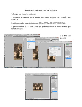 RESTAURAR IMÁGENES EN PHOTOSHOP:

1.-Cargar una imagen a restaurar:

2.-aumentar el tamaño de la imagen clic menú IMAGEN clic TAMAÑO DE
IMAGEN:

3.-utilizaremos la herramienta tampón DE LA BARRA DE HERRAMIENTAS.

4.-presionaremos ALT + CLIC para que podamos clonar la misma textura que
tiene la imagen:



                                                          5.-al final así
                                                          quedara:
 