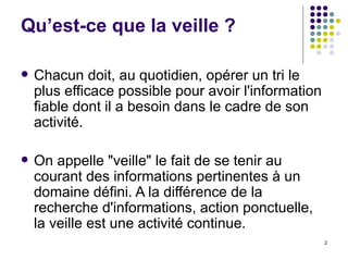 Qu’est-ce que la veille ? Chacun doit, au quotidien, opérer un tri le plus efficace possible pour avoir l'information fiable dont il a besoin dans le cadre de son activité. On appelle "veille" le fait de se tenir au courant des informations pertinentes à un domaine défini. A la différence de la recherche d'informations, action ponctuelle, la veille est une activité continue.  