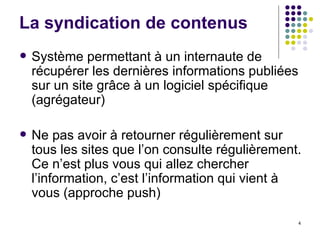 Système permettant à un internaute de récupérer les dernières informations publiées sur un site grâce à un logiciel spécifique (agrégateur) Ne pas avoir à retourner régulièrement sur tous les sites que l’on consulte régulièrement. Ce n’est plus vous qui allez chercher l’information, c’est l’information qui vient à vous (approche push) La syndication de contenus 