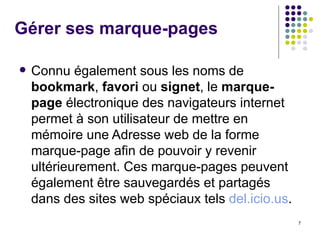 Gérer ses marque-pages Connu également sous les noms de  bookmark ,  favori  ou  signet , le  marque-page  électronique des navigateurs internet permet à son utilisateur de mettre en mémoire une Adresse web de la forme marque-page afin de pouvoir y revenir ultérieurement. Ces marque-pages peuvent également être sauvegardés et partagés dans des sites web spéciaux tels  del.icio.us .  