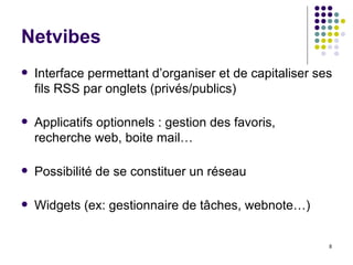 Netvibes Interface permettant d’organiser et de capitaliser ses fils RSS par onglets (privés/publics) Applicatifs optionnels : gestion des favoris, recherche web, boite mail… Possibilité de se constituer un réseau Widgets (ex: gestionnaire de tâches, webnote…) 