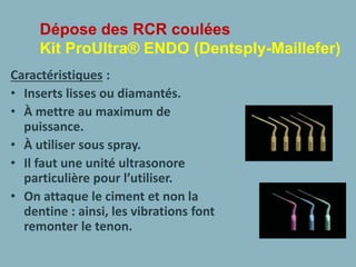 Dépose des RCR coulées
Kit ProUltra® ENDO (Dentsply-Maillefer)
Caractéristiques :
• Inserts lisses ou diamantés.
• À mettre au maximum de
puissance.
• À utiliser sous spray.
• Il faut une unité ultrasonore
particulière pour l’utiliser.
• On attaque le ciment et non la
dentine : ainsi, les vibrations font
remonter le tenon.
 