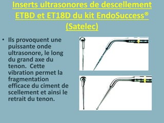 Inserts ultrasonores de descellement
ETBD et ET18D du kit EndoSuccess®
(Satelec)
• Ils provoquent une
puissante onde
ultrasonore, le long
du grand axe du
tenon. Cette
vibration permet la
fragmentation
efficace du ciment de
scellement et ainsi le
retrait du tenon.
 