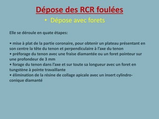 Dépose des RCR foulées
• Dépose avec forets
Elle se déroule en quate étapes:
• mise à plat de la partie coronaire, pour obtenir un plateau présentant en
son centre la tête du tenon et perpendiculaire à l’axe du tenon
• préforage du tenon avec une fraise diamantée ou un foret pointeur sur
une profondeur de 3 mm
• forage du tenon dans l’axe et sur toute sa longueur avec un foret en
tungstène à pointe travaillante
• élimination de la résine de collage apicale avec un insert cylindro-
conique diamanté
 
