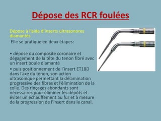 Dépose des RCR foulées
Dépose à l’aide d’inserts ultrasonores
diamantés
Elle se pratique en deux étapes:
• dépose du composite coronaire et
dégagement de la tête du tenon fibré avec
un insert boule diamanté
• puis positionnement de l’insert ET18D
dans l’axe du tenon, son action
ultrasonique permettant la délamination
progressive des fibres et l’élimination de la
colle. Des rinçages abondants sont
nécessaires pour éliminer les dépôts et
éviter un échauffement au fur et à mesure
de la progression de l’insert dans le canal.
 