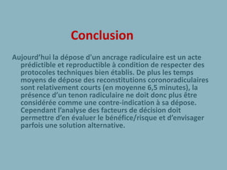 Conclusion
Aujourd’hui la dépose d'un ancrage radiculaire est un acte
prédictible et reproductible à condition de respecter des
protocoles techniques bien établis. De plus les temps
moyens de dépose des reconstitutions coronoradiculaires
sont relativement courts (en moyenne 6,5 minutes), la
présence d’un tenon radiculaire ne doit donc plus être
considérée comme une contre-indication à sa dépose.
Cependant l’analyse des facteurs de décision doit
permettre d’en évaluer le bénéfice/risque et d’envisager
parfois une solution alternative.
 