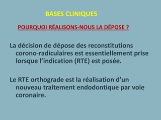 BASES CLINIQUES
POURQUOI RÉALISONS-NOUS LA DÉPOSE ?
La décision de dépose des reconstitutions
corono-radiculaires est essentiellement prise
lorsque l’indication (RTE) est posée.
Le RTE orthograde est la réalisation d’un
nouveau traitement endodontique par voie
coronaire.
 