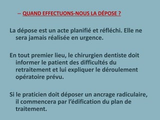– QUAND EFFECTUONS-NOUS LA DÉPOSE ?
La dépose est un acte planifié et réfléchi. Elle ne
sera jamais réalisée en urgence.
En tout premier lieu, le chirurgien dentiste doit
informer le patient des difficultés du
retraitement et lui expliquer le déroulement
opératoire prévu.
Si le praticien doit déposer un ancrage radiculaire,
il commencera par l’édification du plan de
traitement.
 