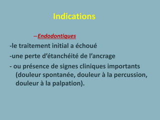 Indications
–Endodontiques
-le traitement initial a échoué
-une perte d’étanchéité de l’ancrage
- ou présence de signes cliniques importants
(douleur spontanée, douleur à la percussion,
douleur à la palpation).
 