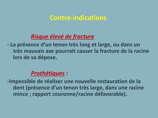 Contre-indications
Risque élevé de fracture
- La présence d’un tenon très long et large, ou dans un
très mauvais axe pourrait causer la fracture de la racine
lors de sa dépose.
Prothétiques :
-Impossible de réaliser une nouvelle restauration de la
dent (présence d’un tenon très large, dans une racine
mince ; rapport couronne/racine défavorable).
 