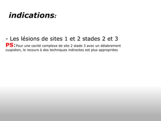 indications :      - Les lésions de sites 1 et 2 stades 2 et 3 PS : Pour une cavité complexe de site 2 stade 3 avec un délabrement cuspidien, le recours à des techniques indirectes est plus appropriées 