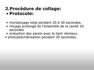 2.Procédure de collage: Protocole: mordançage total pendant 20 à 30 secondes. rinçage prolongé de l’ensemble de la cavité 20 secondes enduction des parois avec le liant résineux  •  photopolymérisation pendant 30 secondes. 