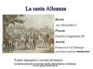 www.giocoscuola.it
La santa AlleanzaLa santa Alleanza
Russia
zar Alessandro I
Prussia
Federico Guglielmo III
Austria
Francesco I d’Asburgo
cancelliere austriaco Metternich
Il patto impegnava i sovrani ad aiutarsi
reciprocamente in nome della fratellanza cristiana
 
