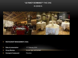 “LE FANCY SCHMANCY” FINE DINE
IN GENEVA



RESTAURANT MANAGEMENT (1024)



Date of presentation

11th February 2014



Group Member

Krunal, Ajaz, and sumeet.



Concept of restaurant

Fine dine

 