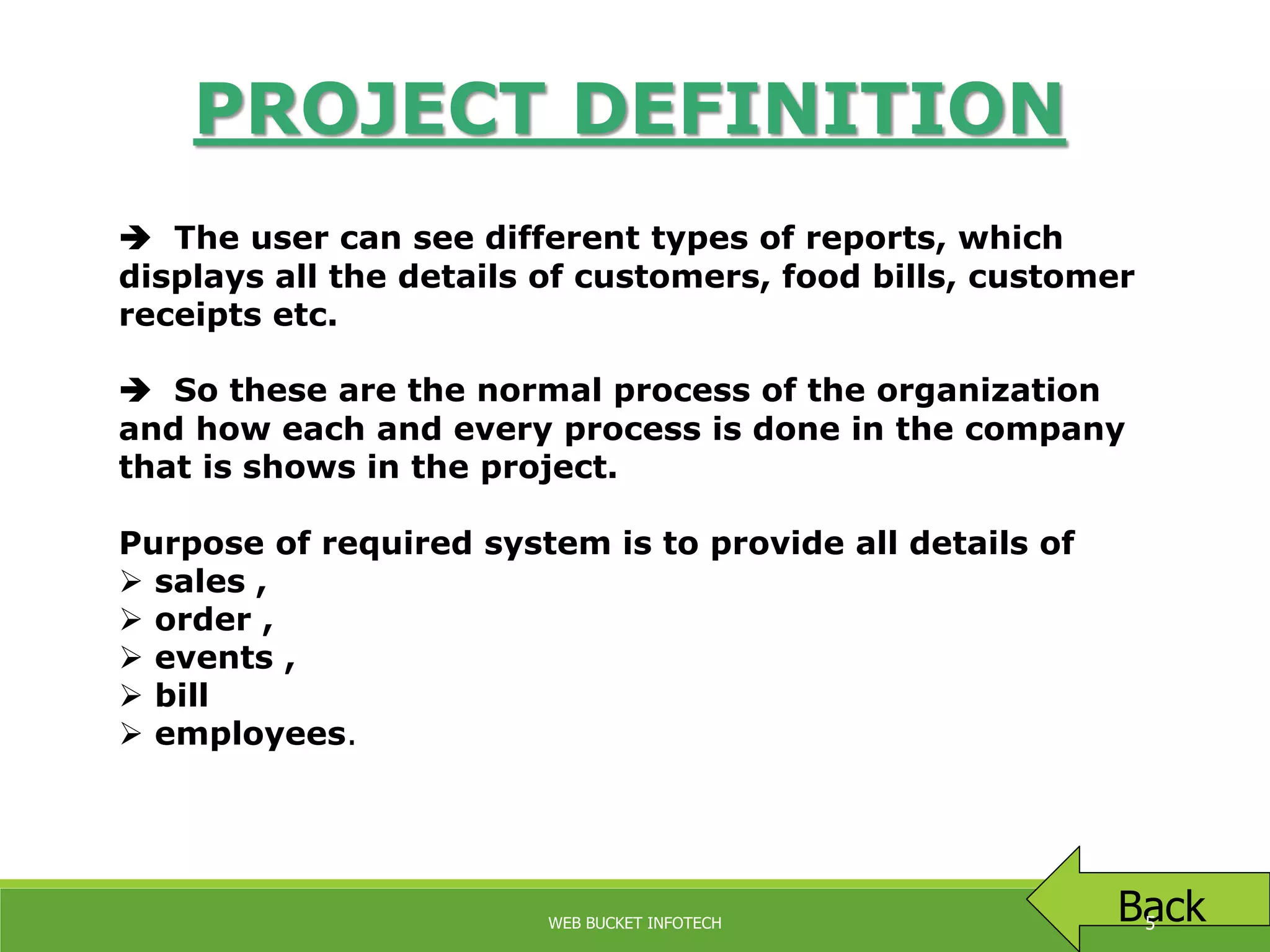 PROJECT DEFINITION
Back
 The user can see different types of reports, which
displays all the details of customers, food bills, customer
receipts etc.
 So these are the normal process of the organization
and how each and every process is done in the company
that is shows in the project.
Purpose of required system is to provide all details of
 sales ,
 order ,
 events ,
 bill
 employees.
WEB BUCKET INFOTECH 5
 