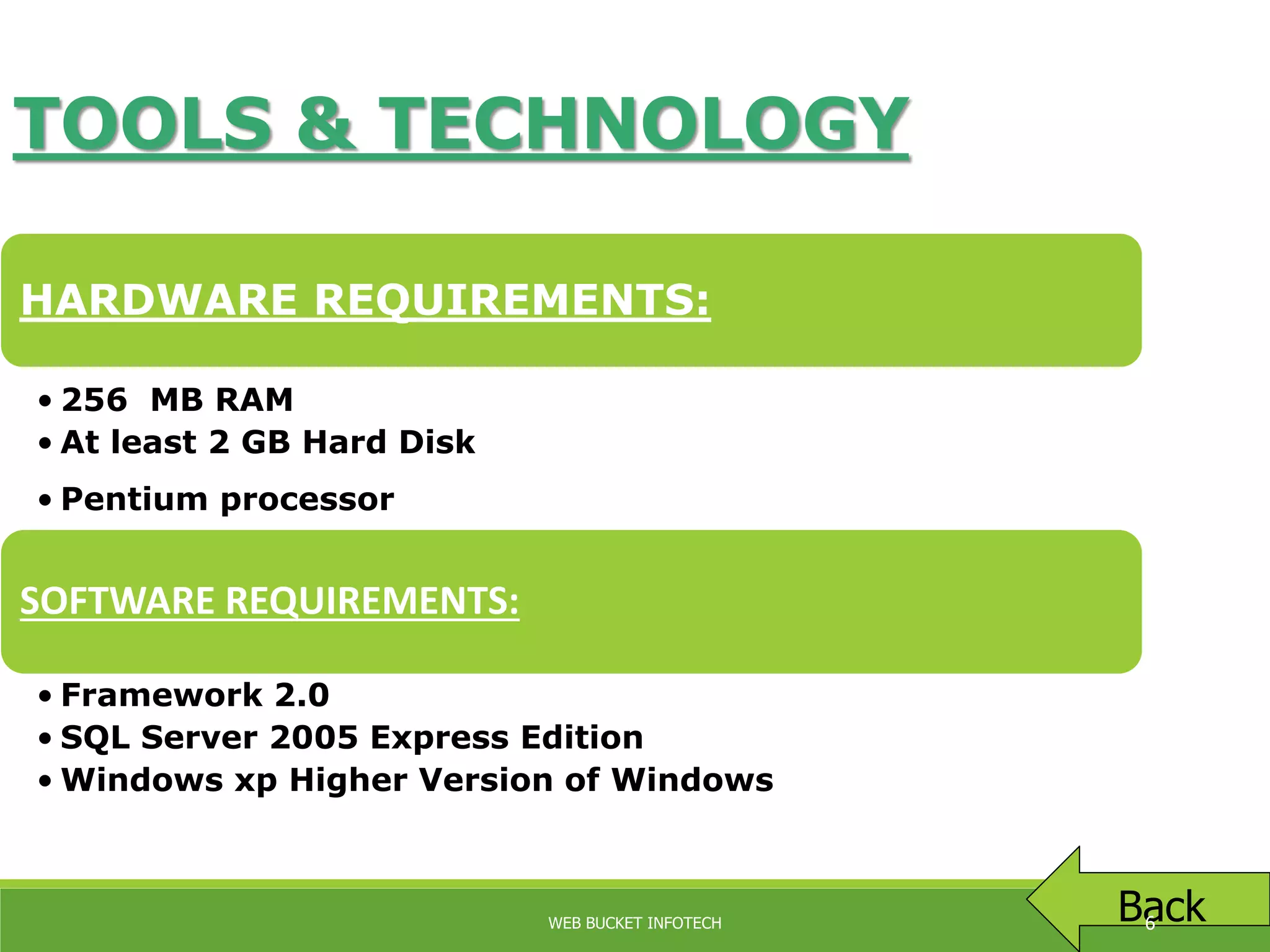 TOOLS & TECHNOLOGY
HARDWARE REQUIREMENTS:
• 256 MB RAM
• At least 2 GB Hard Disk
• Pentium processor
SOFTWARE REQUIREMENTS:
• Framework 2.0
• SQL Server 2005 Express Edition
• Windows xp Higher Version of Windows
BackWEB BUCKET INFOTECH 6
 