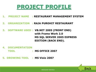 1. PROJECT NAME : RESTAURANT MANAGEMENT SYSTEM
2. ORGANIZATION : RAJA PUROHIT RESTAURANT
3. SOFTWARE USED : VB.NET 2005 (FRONT END)
with Frame Work 2.0
MS SQL SERVER 2005 EXPRESS
EDITION (BACK END).
4. DOCUMENTATION
TOOL : MS OFFICE 2007
5. DROWING TOOL : MS Visio 2007
PROJECT PROFILE
BackWEB BUCKET INFOTECH 3
 