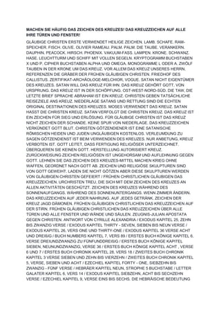 MACHEN SIE HÄUFIG DAS ZEICHEN DES KREUZES! DAS KREUZZEICHEN AUF ALLE
IHRE TÜREN UND FENSTER!
GLÄUBIGE CHRISTEN ERSTE VERWENDET HEILIGE ZEICHEN. LAMB. SCHAFE. RAM-
SPEICHER. FISCH. OLIVE. OLIVIER RAMEAU. PALM. PALM. DIE TAUBE. VERANKERN.
DAUPHIN. PEACOCK. HIRSCH. PHOENIX. VAKUUM-FASS. LAMPEN. KRONE. SCHWANZ.
HASE. LEUCHTTURM UND SCHIFF MIT VOLLEN SEGELN. KRYPTOGRAMM BUCHSTABEN
X UND P. CIPHER BUCHSTABEN ALPHA UND OMEGA. MONOGRAMME L ODER A. ZWÖLF
TAUBEN IN DER KRONE UM DAS KREUZ. VOR ALLEM DAS KREUZ UNSERES HERRN.
REFERENZEN DIE GRÄBER DER FRÜHEN GLÄUBIGEN CHRISTEN. FRIEDHOF DES
CALLISTUS. ZERTIFIKAT-ARCHÄOLOGE-MELCHIOR, VOGUE. SATAN NICHT EIGENTÜMER
DES KREUZES. SATAN WILL DAS KREUZ FÜR IHN. DAS KREUZ GEHÖRT GOTT, VON
URSPRUNG. DAS KREUZ IST IN DER SCHÖPFUNG. OST-WEST-NORD-SÜD. DIE TAW, DIE
LETZTE BRIEF SPRACHE ABRAHAM IST EIN KREUZ. CHRISTEN GEBEN TATSÄCHLICHE
REISEZIELE ANS KREUZ. NIEDERLAGE SATANS UND RETTUNG SIND DIE ECHTEN
ORIGINAL DESTINATIONEN DES KREUZES. MOSES VERWENDET DAS KREUZ. SATAN
HASST DIE CHRISTEN KREUZ. SATAN VERFOLGT DIE CHRISTEN KREUZ. DAS KREUZ IST
EIN ZEICHEN FÜR SIEG UND ERLÖSUNG. FÜR GLÄUBIGE CHRISTEN IST DAS KREUZ
NICHT ZEICHEN DER SCHANDE. KEINE SPUR VON NIEDERLAGE. DAS KREUZZEICHEN
VERKÜNDET GOTT BLUT. CHRISTEN GÖTZENDIENER IST EINE SATANISCHE
RÖMISCHEN HEIDEN UND JUDEN UNGLÄUBIGEN KOSTENLOS. VERLEUMDUNG ZU
SAGEN GÖTZENDIENST IST BEIM VERWENDEN DES KREUZES. NUR ANBETUNG, KREUZ
VERBOTEN IST. GOTT LEITET, DASS FERTIGUNG RELIGIÖSER UNTERZEICHNET.
ÜBERQUEREN SIE KEINEN GOTT. HERSTELLUNG AUTORISIERT KREUZ.
ZURÜCKWEISUNG ZEICHEN RELIGIÖSEN IST UNGEHORSAM UND AUFLEHNUNG GEGEN
GOTT. LEHNEN SIE DAS ZEICHEN DES KREUZES-MITTEL MACHEN KRIEG OHNE
WAFFEN, GEORDNET NACH GOTT AB. ZEICHEN UND RELIGIÖSE SKULPTUREN SIND
VON GOTT GEWEIHT. LADEN SIE NICHT GÖTZEN ABER DIESE SKULPTUREN WERDEN
VON GLÄUBIGEN CHRISTEN GEFEIERT / FRÜHEN CHRISTLICHEN GLÄUBIGEN DAS
KREUZZEICHEN. URCHRISTEN TREU, DIE SICH MIT DEM ZEICHEN DES KREUZES AN
ALLEN AKTIVITÄTEN GESCHÜTZT. ZEICHEN DES KREUZES WÄHREND DES
SONNENAUFGANGS. WÄHREND DES SONNENUNTERGANGS. WENN ZIMMER ÄNDERN.
DAS KREUZZEICHEN AUF JEDER NAHRUNG. AUF JEDES GETRÄNK. ZEICHEN DER
KREUZ JAGD DÄMONEN. FRÜHEN GLÄUBIGEN CHRISTLICHEN DAS KREUZZEICHEN AUF
DER STIRN. FRÜHEN GLÄUBIGEN CHRISTLICHEN DAS KREUZZEICHEN ÜBER ALLE
TÜREN UND ALLE FENSTER UND WÄNDE UND SÄULEN. ZEUGNIS-JULIAN APOSTATA
GEGEN CHRISTEN. ANTWORT VON CYRILLE ALEXANDRIA / EXODUS KAPITEL 25, ZEHN
BIS ZWANZIG VERSE / EXODUS KAPITEL THIRTY - SEVEN, SIEBEN BIS NEUN VERSE /
EXODUS KAPITEL 26, VERS ONE UND THIRTY-ONE / EXODUS KAPITEL 36 VERSE ACHT
UND DREIßIG / BUCH NUMBERS KAPITEL 7, VERS 89 / ERSTES BUCH KÖNIGE KAPITEL 6,
VERSE DREIUNDZWANZIG ZU FÜNFUNDDREIßIG / ERSTES BUCH KÖNIGE KAPITEL
SIEBEN, NEUNUNDZWANZIG, VERSE 36 / ERSTES BUCH KÖNIGE KAPITEL ACHT , VERSE
6 UND 7 / ERSTES BUCH CHRONIK KAPITEL 28, VERS 18 / ZWEITES BUCH CHRONIK
KAPITEL 3 VERSE SIEBEN UND ZEHN BIS VIERZEHN / ZWEITES BUCH CHRONIK KAPITEL
5, VERSE, SIEBEN UND ACHT / EZECHIEL KAPITEL FORTY - ONE, SIEBZEHN BIS
ZWANZIG - FÜNF VERSE / HEBRÄER KAPITEL NEUN, STROPHE 5 BUCHSTABE / LETTER
GALATER KAPITEL 6, VERS 14 / EXODUS KAPITEL SIEBZEHN, ACHT BIS SECHZEHN
VERSE / EZECHIEL KAPITEL 9, VERSE EINS BIS SECHS. DIE HEBRÄISCHE BEDEUTUNG
 