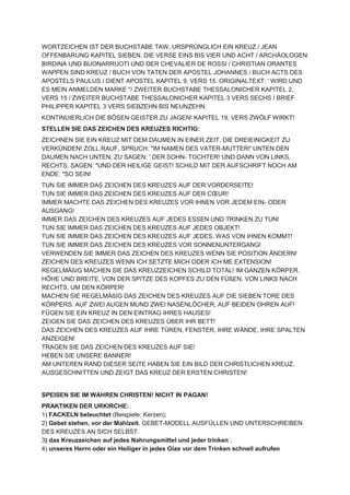 WORTZEICHEN IST DER BUCHSTABE TAW, URSPRÜNGLICH EIN KREUZ / JEAN
OFFENBARUNG KAPITEL SIEBEN, DIE VERSE EINS BIS VIER UND ACHT / ARCHÄOLOGEN
BIRDINA UND BUONARRUOTI UND DER CHEVALIER DE ROSSI / CHRISTIAN ORANTES
WAPPEN SIND KREUZ / BUCH VON TATEN DER APOSTEL JOHANNES / BUCH ACTS DES
APOSTELS PAULUS / DIENT APOSTEL KAPITEL 9, VERS 15. ORIGINALTEXT: ' WIRD UND
ES MEIN ANMELDEN MARKE "/ ZWEITER BUCHSTABE THESSALONICHER KAPITEL 2,
VERS 15 / ZWEITER BUCHSTABE THESSALONICHER KAPITEL 3 VERS SECHS / BRIEF
PHILIPPER KAPITEL 3 VERS SIEBZEHN BIS NEUNZEHN.
KONTINUIERLICH DIE BÖSEN GEISTER ZU JAGEN! KAPITEL 19, VERS ZWÖLF WIRKT!
STELLEN SIE DAS ZEICHEN DES KREUZES RICHTIG:
ZEICHNEN SIE EIN KREUZ MIT DEM DAUMEN IN EINER ZEIT, DIE DREIEINIGKEIT ZU
VERKÜNDEN! ZOLL RAUF, SPRUCH: "IM NAMEN DES VATER-MUTTER!' UNTEN DEN
DAUMEN NACH UNTEN, ZU SAGEN: ' DER SOHN- TOCHTER! UND DANN VON LINKS,
RECHTS, SAGEN: "UND DER HEILIGE GEIST! SCHILD MIT DER AUFSCHRIFT NOCH AM
ENDE: "SO SEIN!
TUN SIE IMMER DAS ZEICHEN DES KREUZES AUF DER VORDERSEITE!
TUN SIE IMMER DAS ZEICHEN DES KREUZES AUF DER CŒUR!
IMMER MACHTE DAS ZEICHEN DES KREUZES VOR IHNEN VOR JEDEM EIN- ODER
AUSGANG!
IMMER DAS ZEICHEN DES KREUZES AUF JEDES ESSEN UND TRINKEN ZU TUN!
TUN SIE IMMER DAS ZEICHEN DES KREUZES AUF JEDES OBJEKT!
TUN SIE IMMER DAS ZEICHEN DES KREUZES AUF JEDES, WAS VON IHNEN KOMMT!
TUN SIE IMMER DAS ZEICHEN DES KREUZES VOR SONNENUNTERGANG!
VERWENDEN SIE IMMER DAS ZEICHEN DES KREUZES WENN SIE POSITION ÄNDERN!
ZEICHEN DES KREUZES WENN ICH SETZTE MICH ODER ICH ME EXTENSION!
REGELMÄßIG MACHEN SIE DAS KREUZZEICHEN SCHILD TOTAL! IM GANZEN KÖRPER.
HÖHE UND BREITE. VON DER SPITZE DES KOPFES ZU DEN FÜßEN. VON LINKS NACH
RECHTS, UM DEN KÖRPER!
MACHEN SIE REGELMÄßIG DAS ZEICHEN DES KREUZES AUF DIE SIEBEN TORE DES
KÖRPERS. AUF ZWEI AUGEN MUND ZWEI NASENLÖCHER, AUF BEIDEN OHREN AUF!
FÜGEN SIE EIN KREUZ IN DEN EINTRAG IHRES HAUSES!
ZEIGEN SIE DAS ZEICHEN DES KREUZES ÜBER IHR BETT!
DAS ZEICHEN DES KREUZES AUF IHRE TÜREN, FENSTER, IHRE WÄNDE, IHRE SPALTEN
ANZEIGEN!
TRAGEN SIE DAS ZEICHEN DES KREUZES AUF SIE!
HEBEN SIE UNSERE BANNER!
AM UNTEREN RAND DIESER SEITE HABEN SIE EIN BILD DER CHRISTLICHEN KREUZ.
AUSGESCHNITTEN UND ZEIGT DAS KREUZ DER ERSTEN CHRISTEN!
SPEISEN SIE IM WAHREN CHRISTEN! NICHT IN PAGAN!
PRAKTIKEN DER URKIRCHE:
1) FACKELN beleuchtet (Beispiele: Kerzen);
2) Gebet stehen, vor der Mahlzeit. GEBET-MODELL AUSFÜLLEN UND UNTERSCHREIBEN
DES KREUZES AN SICH SELBST.
3) das Kreuzzeichen auf jedes Nahrungsmittel und jeder trinken ;
4) unseres Herrn oder ein Heiliger in jedes Glas vor dem Trinken schnell aufrufen
 