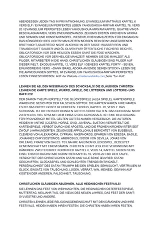 ABENDESSEN JEDEN TAG IN PRIVATWOHNUNG. EVANGELIUM MATTHÄUS KAPITEL 6
VERS ELF / EVANGELIUM PERFEKTES LEBEN YAHOUSHOUA-MIRYAM KAPITEL 76, VERS
20 / EVANGELIUM PERFEKTES LEBEN YAHOUSHOUA-MIRYAM KAPITEL QUATRE-VINGT-
BESCHLAGNAHMEN, VERS ZWEIUNDZWANZIG. ZEUGNIS ERSTEN KIRCHEN IN AFRIKA
UND SPANIEN UND KONSTANTINOPEL. WESENTLICHEN MAHLZEITEN FÜR EINGANG IN
DAS KÖNIGREICH DES LICHTS! MAHLZEITEN MÜSSEN REIN SEIN! UNGEGORENEN
BROT! NICHT-SAUERTEIG! NICHT ALKOHOL! IN DER TASSE: WASSER REIN UND
TRAUBEN SAFT SAUBER UND ÖL OLIVEN PUR! ÖFFENTLICHE FISCHEREI BEICHTE,
OBLIGATORISCH VOR DEM HEILIGEN ESSEN! SAINT DIE FÜßE WASCHEN,
OBLIGATORISCHE VOR DER HEILIGE MAHLZEIT! NEHMEN SIE DIE MAHLZEIT ALS
PILGER, MITARBEITER IN DIE HAND. CHRISTLICHEN GLÄUBIGEN SIND PILGER AUF
DIESER WELT. EXODUS KAPITEL 12, VERS ELF / GENESIS KAPITEL FORTY - SEVEN,
EINUNDDREIßIG VERS: «DANN ISRAEL ADORA AM ENDE SEINEN STOCK!» LESEN SIE
DIE ANWEISUNGEN GOTTES, IM EVANGELIUM YAHOUSHOUA-MIRYAM PERFEKTES
LEBEN EINGESCHRIEBEN. AUF der Website chretiensretablis.com Seite 'Ton Kult'.
LEHNEN SIE AB, DEN MISSBRAUCH DES SCHICKSALS! DIE GLÄUBIGEN CHRISTEN
LEHNEN DIE KARTE SPIELE, WÜRFEL-SPIELE, DIE LOTTERIEN UND LOTTERIE- UND
RAFFLES!
DER DÄMON THEUTH ERSTELLT DIE GLÜCKSSPIELE (ALEA SPIELE). KARTENSPIELE
WAREN DIE GESICHTER DER FALSCHEN GÖTTER. DIE KARTEN WAREN IHRE NAMEN.
ES IST DAS DRITTE GEBOT GEHORCHEN. EXODUS, KAPITEL 20, VERS 7. DAS
SCHICKSAL IST DIE ENTSCHEIDUNGEN GOTTES VORBEHALTEN. DAS SCHICKSAL NICHT
ZU SPIELEN. VIEL SPAß MIT DEM EINSATZ DES SCHICKSALS, IST EINE BELEIDIGUNG
FÜR PROVIDENCE! MITTEL GELTEN GOTTES NAMEN VERGEBLICH. DIE AUTOREN-
HEIDEN IN ANTIKE (CICERO, HORAZ, OVID, JUVENAL, SUETON) VERURTEILT DIE
KARTENSPIELE. VERBOT DURCH DIE APOSTEL UND DIE FRÜHEN KIRCHENVÄTER SEIT
ZWÖLF JAHRHUNDERTEN. ZEUGNISSE APPOLLONIUS BERICHTET VON EUSEBIUS,
CLEMENS VON ALEXANDRIA, CYPRIAN, NIKEPHOROS, EPHREM VON EDESSA, BASILE,
JOHANNES CHRYSOSTOMOS, AMBROSIUS, ISIDOR VON SEVILLA, JONAS VON
ORLÉANS, FRANZ VON SALES. TEILNAHME AN EINEM GLÜCKSSPIEL, BEDEUTET
GEMEINSCHAFT MIT EINEM DÄMON. CHRETIEN LEHNT JEGLICHE VERBINDUNG MIT
DÄMONEN. ZWEITER BRIEF KORINTHER KAPITEL 6, VERS 14, KAPITEL SIEBEN VERS
EINS / ERSTER BUCHSTABE KORINTHER KAPITEL 10, VERS 20 / BEI DER TAUFE,
VERZICHTET DER CHRISTLICHEN SATAN UND ALLE SEINE ŒUVRES! SATAN
GESCHAFFEN, GLÜCKSSPIEL UND SCHLECHTEN TRENDS ENTWICKELT.
PERSÖNLICHKEIT DES SATAN TRIUMPH BEI DEN SPIELEN: SEHNSUCHT, VERTRAUEN IM
GLÜCK, EINSATZ VON TÄUSCHUNG, LÜGEN, VERRAT, WIN, MEINEID, GEWINN AUF
KOSTEN DER ANDEREN, FALSCHHEIT, TÄUSCHUNG.
CHRISTLICHEN GLÄUBIGEN ABLEHNEN, ALLE HEIDNISCHEN FESTIVALS!
SIE LEHNEN DAS FEST VON WEIHNACHTEN, DIE HEIDNISCHEN OSTERFESTSPIELE,
MUTTERTAG, NEUJAHR TAG, DIE VŒUX DES NEUEN JAHRES, DAS FEST DER SAINT-
SYLVESTRE UND ANDERE.
CHRISTEN LEHNEN JEDE RELIGIONSGEMEINSCHAFT MIT DEN DÄMONEN UND IHRE
FESTIVALS. HEIDEN HABEN IHREN FESTEN. DIE CHRISTEN HABEN IHREN FESTEN.
 