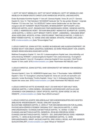 1. GOTT IST NICHT MÄNNLICH. GOTT IST NICHT WEIBLICH. GOTT IST MÄNNLICH UND
WEIBLICH IN EINEM! ERSTE CHRISTLICHE WAREN DIE APOSTEL UND BISCHÖFE.
Erster Buchstabe Korinther Kapitel 11 Vers elf / Genesis Kapitel, Verse 26 und 27 / Genesis
Kapitel 43, Vers 14: Titel Hebräisch 'SCHADDAÏ' bedeutet 'die Tür des großen Brüsten' / originale
Psalmen 110 Vers drei Text: "Ich GEZEUGT haben meine Gebärmutter vor der Stern des
morgens! (ES IST HUNDERT NEUN PSALMEN, IM MANUSKRIPT SEPTUAGINT LXX) /
SPRÜCHE KAPITEL ACHT, ZWANZIG BIS FÜNFUNDZWANZIG VERSE / GENESIS KAPITEL
1, VERS 2: HEBRÄISCHE WORT: "ER WAR BRAUEREI" INDIKATIVE SCHRAFFUR / GOSPEL
JOHN KAPITEL 3, VERS 8: GOTT BRINGT FORTH: WORT: «GEBOREN» / SEKUNDE BRIEF
JEAN VERS EINS: APOSTEL KYRIA / ERSTES BRIEF TIMOTHEUS KAPITEL 3 VERS ELF /
BRIEF RÖMER KAPITEL 16, VERSE EINS UND SIEBEN: APOSTEL PHOEBE UND JUNIA.
SITE chretiensretablis.com Seite "Ehrenmitglied Frau"
2 JESUS CHRISTUS, SOHN GOTTES, WURDE IM EHEBUND UND AUßEN KONZIPIERT. ER
WURDE NICHT VON EINER JUNGFRAU GEBOREN. ES WIRD PRODUZIERT VON JOSEPH,
SEINER IRDISCHEN BIOLOGISCHER VATER.
Matthew Evangelium Kapitel 13, Vers 55 / Lukasevangeliums Kapitel zwei, dreiunddreißig und
achtundvierzig VERSEN / Lukasevangeliums Kapitel 4 Vers zweiundzwanzig / Evangelium
Johannes Kapitel 6, Vers 42 / Evangelium Johannes Kapitel 8 Vers neunzehn / Brief Römer
Kapitel 15 Vers zwölf. SITEchretiensretablis.com Seite "Wahrheiten RETABLIES zwei"!
3 JESUS CHRISTUS, SOHN GOTTES, WAR VERHEIRATET MIT MIRIAM VON MAGDALA
GEHEILIGT
Genesis Kapitel 2, Vers 18 / HEBRÄER Kapitel zwei, Vers 17 Buchstabe / letter HEBRÄER
Kapitel 4, Vers 15 / Evangelium Johannes Kapitel 20, Verse ein und elf und sechzehn und
siebzehn / erster Buchstabe Timothy Kapitel4, Verse 1 bis 3 / Anfangsbuchstaben Timothy
Kapitel drei verse zwei. SITEchretiensretablis.com Seite 'Wahrheiten RETABLIES einer'!
4 JESUS CHRISTUS HATTE SCHWARZE HAUT. ES WAR NICHT DER HAUT WEIß.
GENESIS KAPITEL 2 VERS SIEBEN / ZEUGNISSE HISTORISCHER LENTULUS UND
JOHANNES VON DAMASKUS / DIENT APOSTEL KAPITEL ZEHN VERSE 34 UND 35.
WEBSITE chretiensretablis.com Seite 'Haut JESUS schwarz'!
5 JESUS CHRISTUS LEHRTE DEN KREISLAUF DER WIEDERGEBURTEN DES GEISTES
(BIBLISCHE WIEDERGEBURT). REGEL ERKLÄRT QUALEN!
BUCHSTABE HEBRÄER KAPITEL 9, VERS 27 'FÜR DEN MENSCHEN EIN FÜR ALLEMAL
PHYSISCHEN KÖRPER STERBEN' ORIGINALTEXT / MALEACHI KAPITEL 3, VERS
DREIUNDZWANZIG / EVANGELIUM MATTHÄUS KAPITEL 16, VERSE 13 UND 14 /
EVANGELIUM MATTHÄUS KAPITEL SIEBZEHN, ZEHN BIS DREIZEHN VERSE /
EVANGELIUM MATTHÄUS KAPITEL TWENTY - SIX, ZWEIUNDFÜNFZIG VERS / HEBRÄER
KAPITEL 11, VERS 40 BUCHSTABE / LETTER HEBRÄER KAPITEL 12, VERS
DREIUNDZWANZIG / BRIEF JACQUES KAPITEL DREI VERS 6. REGEL AUF DER WEBSITE
QUALEN ERKLÄRT chretiensretablis.com Seite 'Wheel of YAḤOUH'!
 