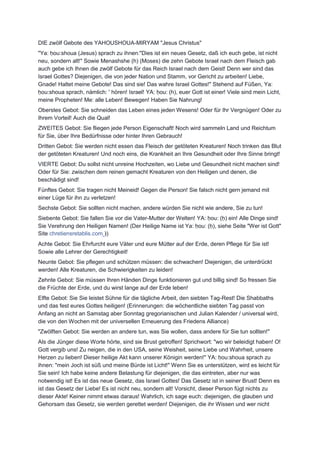 DIE zwölf Gebote des YAHOUSHOUA-MIRYAM "Jesus Christus"
"Ya: ḥou:shoua (Jesus) sprach zu ihnen:"Dies ist ein neues Gesetz, daß ich euch gebe, ist nicht
neu, sondern alt!" Sowie Menashshe (h) (Moses) die zehn Gebote Israel nach dem Fleisch gab
auch gebe ich Ihnen die zwölf Gebote für das Reich Israel nach dem Geist! Denn wer sind das
Israel Gottes? Diejenigen, die von jeder Nation und Stamm, vor Gericht zu arbeiten! Liebe,
Gnade! Haltet meine Gebote! Das sind sie! Das wahre Israel Gottes!" Stehend auf Füßen, Ya:
ḥou:shoua sprach, nämlich: ' hören! Israel! YA: ḥou: (h), euer Gott ist einer! Viele sind mein Licht,
meine Propheten! Me: alle Leben! Bewegen! Haben Sie Nahrung!
Oberstes Gebot: Sie schneiden das Leben eines jeden Wesens! Oder für Ihr Vergnügen! Oder zu
Ihrem Vorteil! Auch die Qual!
ZWEITES Gebot: Sie fliegen jede Person Eigenschaft! Noch wird sammeln Land und Reichtum
für Sie, über Ihre Bedürfnisse oder hinter Ihren Gebrauch!
Dritten Gebot: Sie werden nicht essen das Fleisch der getöteten Kreaturen! Noch trinken das Blut
der getöteten Kreaturen! Und noch eins, die Krankheit an Ihre Gesundheit oder Ihre Sinne bringt!
VIERTE Gebot: Du sollst nicht unreine Hochzeiten, wo Liebe und Gesundheit nicht machen sind!
Oder für Sie: zwischen dem reinen gemacht Kreaturen von den Heiligen und denen, die
beschädigt sind!
Fünftes Gebot: Sie tragen nicht Meineid! Gegen die Person! Sie falsch nicht gern jemand mit
einer Lüge für ihn zu verletzen!
Sechste Gebot: Sie sollten nicht machen, andere würden Sie nicht wie andere, Sie zu tun!
Siebente Gebot: Sie fallen Sie vor die Vater-Mutter der Welten! YA: ḥou: (ḥ) ein! Alle Dinge sind!
Sie Verehrung den Heiligen Namen! (Der Heilige Name ist Ya: ḥou: (ḥ), siehe Seite "Wer ist Gott"
Site chretiensretablis.com ))
Achte Gebot: Sie Ehrfurcht eure Väter und eure Mütter auf der Erde, deren Pflege für Sie ist!
Sowie alle Lehrer der Gerechtigkeit!
Neunte Gebot: Sie pflegen und schützen müssen: die schwachen! Diejenigen, die unterdrückt
werden! Alle Kreaturen, die Schwierigkeiten zu leiden!
Zehnte Gebot: Sie müssen Ihren Händen Dinge funktionieren gut und billig sind! So fressen Sie
die Früchte der Erde, und du wirst lange auf der Erde leben!
Elfte Gebot: Sie Sie leistet Sühne für die tägliche Arbeit, den siebten Tag-Rest! Die Shabbaths
und das fest eures Gottes heiligen! (Erinnerungen: die wöchentliche siebten Tag passt von
Anfang an nicht an Samstag aber Sonntag gregorianischen und Julian Kalender / universal wird,
die von den Wochen mit der universellen Erneuerung des Friedens Alliance)
"Zwölften Gebot: Sie werden an andere tun, was Sie wollen, dass andere für Sie tun sollten!"
Als die Jünger diese Worte hörte, sind sie Brust getroffen! Sprichwort: "wo wir beleidigt haben! O!
Gott vergib uns! Zu neigen, die in den USA, seine Weisheit, seine Liebe und Wahrheit, unsere
Herzen zu lieben! Dieser heilige Akt kann unserer Königin werden!" YA: ḥou:shoua sprach zu
ihnen: "mein Joch ist süß und meine Bürde ist Licht!" Wenn Sie es unterstützen, wird es leicht für
Sie sein! Ich habe keine andere Belastung für diejenigen, die das eintreten, aber nur was
notwendig ist! Es ist das neue Gesetz, das Israel Gottes! Das Gesetz ist in seiner Brust! Denn es
ist das Gesetz der Liebe! Es ist nicht neu, sondern alt! Vorsicht, dieser Person fügt nichts zu
dieser Akte! Keiner nimmt etwas daraus! Wahrlich, ich sage euch: diejenigen, die glauben und
Gehorsam das Gesetz, sie werden gerettet werden! Diejenigen, die ihr Wissen und wer nicht
 