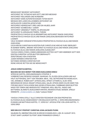 MENSCHHEIT BEGRÜßT ANTICHRIST!
ANTICHRIST SE TATSACHE NUR GOTT UND DER MESSIAS!
ANTICHRIST HEILUNGEN UND WUNDERN!
ANTICHRIST KANN AUFERSTEHUNGEN TOTEN NICHT!
MESSIAS DER JUDEN WILLKOMMEN ANTICHRIST AS!
GEFÄLSCHTE CHRISTEN APOSTATIZE!
ANTICHRIST-HERRSCHAFT DREI UND EIN HALBES JAHR!
ANTICHRIST SCHMEICHELT JUDEN!
ANTICHRIST UMGEBAUT TEMPEL IN JERUSALEM!
ANTICHRIST IN JERUSALEM TEMPEL THRON!
PROPHETEN ELIYAHOUH (ELIA) BEKÄMPFUNG ANTICHRIST RANOK (SHELDON)!
PROPHETEN ELIYAHOUH (ELIA) UND RANOK (SHELDON) BEWEISEN ANTICHRIST
LÜGNER!
VIELE WUNDER VORGESETZTEN DURCH PROPHETEN ELIYAHOUH (ELIA) UND RANOK
(SHELDON)!
LECK-KIRCHE-CHRISTIAN IN WÜSTEN PUR! CHRISTLICHE KIRCHE PURE ÜBERLEBT!
IN SEINEM TEMPEL, BRENNT ANTICHRIST ELIYAHOUH (ELIA) UND RANOK (SHELDON)!
ELIYAHOUH (ELIA) UND RANOK (SHELDON) AUSGELÖST!
YAHOUH KRIEG (YHWH), EINEM LEBENDIGEN GOTTES! GOTT DER HEBRÄER! GOTT DER
ERSTEN CHRISTEN! VATER-MUTTER ÜBERHAUPT!
ZERSTÖRUNG VON ATHEISTEN!
JUDEN WERDEN CHRISTEN PUR!
NATIONEN WERDEN CHRISTIAN PUR!
REINE KIRCHE RETTEN SIE DIE MENSCHHEIT!
JESUS CHRISTUS-BEFEHL:
MACHEN SIE SICH BEREIT FÜR EINEN NUKLEAREN KRIEG!
SPRÜCHE KAPITEL ZWEIUNDZWANZIG STROPHE 3!
VORBEREITUNG RESERVE WASSER, NAHRUNG, ÖL OLIVEN (SCHLUCKEN UND AUF
HAUT AUFTRAGEN), SAFT VON TRAUBEN, MEHL, VIEL GETROCKNETEN KNOBLAUCH,
VIEL ZWIEBELN, RÜBEN-SAFT (STRAHLUNG), SPINAT (VITAMIN A), ALOE VERA,
MEDIZINISCHE KOHLE (RÄUMT STRAHLUNG), SALZE, EPSON ODER CHLOR ODER TON
FÜR BAD (NICHT SCHLUCKEN! BAD GEGEN STRAHLUNG), FARBBAND ODER BLÄTTER
NASS FÜR TÜREN UND ABGEDICHTET WINDOWS, MÜLL-BEUTEL, RADIO UND
BATTERIEN, BLANKETS (NUKLEARER WINTER), MASKEN STAUB, KERZEN, SPIELE!
WEBSEITE: chretiensretablis.com Seite "nukleare Wolke!"
YAHOUH (YHWH) STELLT ALLE CHRISTEN! RÜCKKEHR VON DEN PROPHETEN
ELIYAHOUH (ELIA)! ANGEKÜNDIGT VON MALEACHI KAPITEL 3, VERS DREIUNDZWANZIG /
EVANGELIUM MATTHÄUS KAPITEL 17, VERS ELF / APOCALYPSE VON JOHN KAPITEL 11,
VERS DREI!
WER BIN ICH? PROPHET CHRISTIAN JEAN-JACQUES PUGIN:
SALBUNG ÖL ÜBERNATÜRLICHE IN KIRCHE EVANGELISCH, LOB, 29. AUGUST 2010,
STADT SAINT LAURENT DU PONT 38380 FRANKREICH ERHIELT.
 