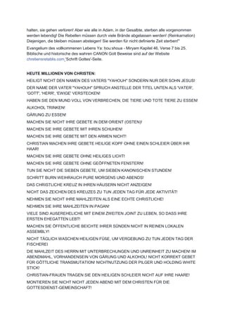 halten, sie gehen verloren! Aber wie alle in Adam, in der Gesalbte, sterben alle vorgenommen
werden lebendig! Die Rebellen müssen durch viele Brände abgelassen werden! (Reinkarnation)
Diejenigen, die bleiben müssen absteigen! Sie werden für nicht definierte Zeit sterben!"
Evangelium des vollkommenen Lebens Ya: ḥou:shoua - Miryam Kapitel 46, Verse 7 bis 25.
Biblische und historische des wahren CANON Gott Beweise sind auf der Website
chretiensretablis.com 'Schrift Gottes'-Seite.
HEUTE MILLIONEN VON CHRISTEN:
HEILIGT NICHT DEN NAMEN DES VATERS "YAHOUH" SONDERN NUR DER SOHN JESUS!
DER NAME DER VATER "YAHOUH" SPRUCH ANSTELLE DER TITEL UNTEN ALS 'VATER',
'GOTT', 'HERR', 'EWIGE' VERSTECKEN!
HABEN SIE DEN MUND VOLL VON VERBRECHEN, DIE TIERE UND TOTE TIERE ZU ESSEN!
ALKOHOL TRINKEN!
GÄRUNG ZU ESSEN!
MACHEN SIE NICHT IHRE GEBETE IN DEM ORIENT (OSTEN)!
MACHEN SIE IHRE GEBETE MIT IHREN SCHUHEN!
MACHEN SIE IHRE GEBETE MIT DEN ARMEN NICHT!
CHRISTIAN MACHEN IHRE GEBETE HEILIGE KOPF OHNE EINEN SCHLEIER ÜBER IHR
HAAR!
MACHEN SIE IHRE GEBETE OHNE HEILIGES LICHT!
MACHEN SIE IHRE GEBETE OHNE GEÖFFNETEN FENSTERN!
TUN SIE NICHT DIE SIEBEN GEBETE, UM SIEBEN KANONISCHEN STUNDEN!
SCHRITT BURN WEIHRAUCH PURE MORGENS UND ABENDS!
DAS CHRISTLICHE KREUZ IN IHREN HÄUSERN NICHT ANZEIGEN!
NICHT DAS ZEICHEN DES KREUZES ZU TUN JEDEN TAG FÜR JEDE AKTIVITÄT!
NEHMEN SIE NICHT IHRE MAHLZEITEN ALS EINE ECHTE CHRISTLICHE!
NEHMEN SIE IHRE MAHLZEITEN IN PAGAN!
VIELE SIND AUßEREHELICHE MIT EINEM ZWEITEN JOINT ZU LEBEN, SO DASS IHRE
ERSTEN EHEGATTEN LEBT!
MACHEN SIE ÖFFENTLICHE BEICHTE IHRER SÜNDEN NICHT IN REINEN LOKALEN
ASSEMBLY!
NICHT TÄGLICH WASCHEN HEILIGEN FÜßE, UM VERGEBUNG ZU TUN JEDEN TAG DER
FISCHEREI
DIE MAHLZEIT DES HERRN MIT UNTERBRECHUNGEN UND UNREINHEIT ZU MACHEN! IM
ABENDMAHL, VORHANDENSEIN VON GÄRUNG UND ALKOHOL! NICHT KORREKT GEBET
FÜR GÖTTLICHE TRANSMUTATION! NICHTNUTZUNG DER PILGER UND HOLDING WHITE
STICK!
CHRISTIAN-FRAUEN TRAGEN SIE DEN HEILIGEN SCHLEIER NICHT AUF IHRE HAARE!
MONTIEREN SIE NICHT NICHT JEDEN ABEND MIT DEM CHRISTEN FÜR DIE
GOTTESDIENST-GEMEINSCHAFT!
 