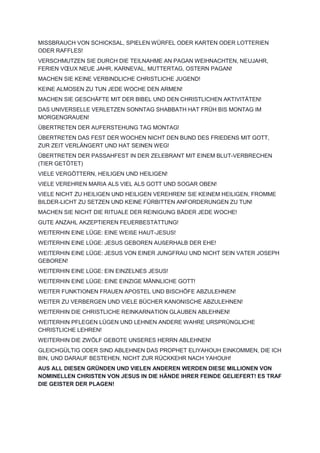 MISSBRAUCH VON SCHICKSAL, SPIELEN WÜRFEL ODER KARTEN ODER LOTTERIEN
ODER RAFFLES!
VERSCHMUTZEN SIE DURCH DIE TEILNAHME AN PAGAN WEIHNACHTEN, NEUJAHR,
FERIEN VŒUX NEUE JAHR, KARNEVAL, MUTTERTAG, OSTERN PAGAN!
MACHEN SIE KEINE VERBINDLICHE CHRISTLICHE JUGEND!
KEINE ALMOSEN ZU TUN JEDE WOCHE DEN ARMEN!
MACHEN SIE GESCHÄFTE MIT DER BIBEL UND DEN CHRISTLICHEN AKTIVITÄTEN!
DAS UNIVERSELLE VERLETZEN SONNTAG SHABBATH HAT FRÜH BIS MONTAG IM
MORGENGRAUEN!
ÜBERTRETEN DER AUFERSTEHUNG TAG MONTAG!
ÜBERTRETEN DAS FEST DER WOCHEN NICHT DEN BUND DES FRIEDENS MIT GOTT,
ZUR ZEIT VERLÄNGERT UND HAT SEINEN WEG!
ÜBERTRETEN DER PASSAHFEST IN DER ZELEBRANT MIT EINEM BLUT-VERBRECHEN
(TIER GETÖTET)
VIELE VERGÖTTERN, HEILIGEN UND HEILIGEN!
VIELE VEREHREN MARIA ALS VIEL ALS GOTT UND SOGAR OBEN!
VIELE NICHT ZU HEILIGEN UND HEILIGEN VEREHREN! SIE KEINEM HEILIGEN, FROMME
BILDER-LICHT ZU SETZEN UND KEINE FÜRBITTEN ANFORDERUNGEN ZU TUN!
MACHEN SIE NICHT DIE RITUALE DER REINIGUNG BÄDER JEDE WOCHE!
GUTE ANZAHL AKZEPTIEREN FEUERBESTATTUNG!
WEITERHIN EINE LÜGE: EINE WEIßE HAUT-JESUS!
WEITERHIN EINE LÜGE: JESUS GEBOREN AUßERHALB DER EHE!
WEITERHIN EINE LÜGE: JESUS VON EINER JUNGFRAU UND NICHT SEIN VATER JOSEPH
GEBOREN!
WEITERHIN EINE LÜGE: EIN EINZELNES JESUS!
WEITERHIN EINE LÜGE: EINE EINZIGE MÄNNLICHE GOTT!
WEITER FUNKTIONEN FRAUEN APOSTEL UND BISCHÖFE ABZULEHNEN!
WEITER ZU VERBERGEN UND VIELE BÜCHER KANONISCHE ABZULEHNEN!
WEITERHIN DIE CHRISTLICHE REINKARNATION GLAUBEN ABLEHNEN!
WEITERHIN PFLEGEN LÜGEN UND LEHNEN ANDERE WAHRE URSPRÜNGLICHE
CHRISTLICHE LEHREN!
WEITERHIN DIE ZWÖLF GEBOTE UNSERES HERRN ABLEHNEN!
GLEICHGÜLTIG ODER SIND ABLEHNEN DAS PROPHET ELIYAHOUH EINKOMMEN, DIE ICH
BIN, UND DARAUF BESTEHEN, NICHT ZUR RÜCKKEHR NACH YAHOUH!
AUS ALL DIESEN GRÜNDEN UND VIELEN ANDEREN WERDEN DIESE MILLIONEN VON
NOMINELLEN CHRISTEN VON JESUS IN DIE HÄNDE IHRER FEINDE GELIEFERT! ES TRAF
DIE GEISTER DER PLAGEN!
 