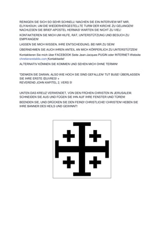 REINIGEN SIE SICH SO SEHR SCHNELL! MACHEN SIE EIN INTERVIEW MIT MIR,
ELIYAHOUH, UM DIE WIEDERHERGESTELLTE TURM DER KIRCHE ZU GELANGEN!
NACHLESEN SIE BRIEF-APOSTEL HERMAS! WARTEN SIE NICHT ZU VIEL!
KONTAKTIEREN SIE MICH UM HILFE, RAT, UNTERSTÜTZUNG UND BESUCH ZU
EMPFANGEN!
LASSEN SIE MICH WISSEN, IHRE ENTSCHEIDUNG, BEI MIR ZU SEIN!
ÜBERNEHMEN SIE AUCH IHREN ANTEIL AN MICH KÖRPERLICH ZU UNTERSTÜTZEN!
Kontaktieren Sie mich über FACEBOOK Seite Jean-Jacques PUGIN oder INTERNET-Website
chretiensretablis.com Kontaktseite!
ALTERNATIV KÖNNEN SIE KOMMEN UND SEHEN MICH OHNE TERMIN!
"DENKEN SIE DARAN, ALSO WIE HOCH SIE SIND GEFALLEN! TUT BUßE! ÜBERLASSEN
SIE IHRE ERSTE ŒUVRES! »
REVEREND JOHN KAPITEL 2, VERS 5!
UNTEN DAS KREUZ VERWENDET, VON DEN FRÜHEN CHRISTEN IN JERUSALEM.
SCHNEIDEN SIE AUS UND FÜGEN SIE IHN AUF IHRE FENSTER UND TÜREN!
BEENDEN SIE, UND DRÜCKEN SIE DEN FEIND! CHRISTLICHE! CHRISTEN! HEBEN SIE
IHRE BANNER DES HEILS UND GEWINNT!
 