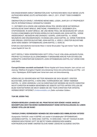 EIN EINGEHENDER ANRUF ÜBERNATÜRLICHE "AUFWACHEN MEIN VOLK! MEINE LEUTE
AUFWACHEN! MEINE LEUTE AUFWACHEN! » MAI 21, 2011, STADT 73000 CHAMBERY
FRANCE.
ÜBERNATÜRLICH ERHÄLT, WÄHREND MEINE BIBEL LESEN, JAHR 2011 AT PROPHEZEIT
HEUTE INTERNATIONALE VERANSTALTUNGEN!
11. OKTOBER 2014-VISION UND AGENDA ERHALTEN: GEHEN SIEHE KATHEDRALE
KATHOLISCHE SAINT-BRIEUC, BRETAGNE, FRANKREICH! 27. DEZEMBER 2014,
STEPHANSDOM, IN SAINT-BRIEUC, ME UND MEINE FRAU, DIE BEGEGNUNG MIT JESUS
FLEISCH EINKOMMEN GESTIEGEN HERRLICH! IM EVANGELIUM JOHN KAPITEL, VERSE
ANGEKÜNDIGT, NEUNZEHN UND ZWANZIG / GOSPEL JOHN KAPITEL 14, VERSE
NEUNZEHN UND EINUNDZWANZIG / EVANGELIUM LUKAS KAPITEL 24, VERSE FÜNFZEHN
UND DREIßIG / ERSTER BUCHSTABE JOHN KAPITEL 4, VERS 2 / ZWEITER BUCHSTABE
JEAN VERS SIEBEN / OFFENBARUNG JOHN KAPITEL 3, VERS 20.
Erhält eine übernatürliche brennende Hitze in meiner Brust jeden Tag seit meiner Taufe. Siehe
Lukas Kapitel 24 Vers 32.
GOTT ERFÜLLT SEIN VERSPRECHEN! GOTT STELLT ALLE VON JEAN-JACQUES PUGIN,
PROPHET ELIYAHOUH (ELIA) EINKOMMEN! IT-MAßNAHME-KIRCHE PUR! ER WIES DIE
KORRUPTE CHRISTENTUM! KÜNDIGTE JOHN OFFENBARUNG KAPITEL ELF VERSE EINS
UND ZWEI.
Corrupt Christen verurteilt und bestraft: Römer Kapitel acht Verse dreizehn, kam und ein und
zwanzig / Matthew Evangelium Kapitel vierundzwanzig Verse eine achtundvierzig und Fifty - und
- eins / Apokalypse JEAN Kapitel zwei Verse kam-zwei und dreiundzwanzig.
HÖREN SIE ZU! GEHORCHEN! WETTER! REINIGEN SIE SICH SELBST! / ERSTER
BUCHSTABE JOHN KAPITEL 3 VERS DREI / KORRIGIEREN SIE! / BRIEF HEBRÄER
KAPITEL 12, VERS VIERZEHN / LIVE IN CHRISTIAN PUR! WERDEN SIE ECHTE CHRISTEN!
NICHT-CHRISTEN IM NAMEN! BEWERBEN SIE GEBOTE GOTTES UNTEN! STELLEN SIE
BUßE! KONTAKTIEREN SIE MICH! GEBEN SIE DIE TOUR-CHRISTIAN PUR! APOSTEL
HERMAS BRIEF! INTERNET:chretiensretablis.com Seite «schreiben Gottes».
TUN SIE JEDEN TAG:
SÜNDEN BEREUEN! LEHNEN SIE AB, PRAKTISCHE DER SÜNDE! HASSE ANGELN!
BEKÄMPFUNG DER FISCHEREI! BARMHERZIGKEIT KEINE ENTSCHULDIGUNG ZU LEBEN
SÜNDE! STELLEN SIE BUßE!
YAHOUH (YHWH) VERWENDEN! NENNEN SIE DEN NAMEN DES HIMMLISCHEN VATERS!
Aussprache YAHOUH: erste H ASPIRE und zweite H Schalldämpfer! OFFENBARUNG
JOHANNES KAPITEL 14, VERS EINS / KAPITEL 19 VERS EINS / YAH IST YAHOUH IN DER
HEBRÄISCHEN POESIE! GOTT SE BIETET EINEN HEBRÄISCHEN NAMEN!
KONTINUIERLICHE NAME! UNERSETZLICHE NAME! JÜDISCHE GLÄUBIGE SAGTEN
 