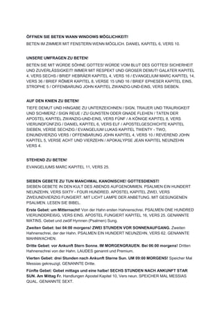 ÖFFNEN SIE BETEN WANN WINDOWS MÖGLICHKEIT!
BETEN IM ZIMMER MIT FENSTERN WENN MÖGLICH. DANIEL KAPITEL 6, VERS 10.
UNSERE UMFRAGEN ZU BETEN!
BETEN SIE MIT WÜRDE SÖHNE GOTTES! WÜRDE VOM BLUT DES GOTTES! SICHERHEIT
UND ZUVERLÄSSIGKEIT! IMMER MIT RESPEKT UND GROßER DEMUT! GALATER KAPITEL
4, VERS SECHS / BRIEF HEBRÄER KAPITEL 4, VERS 16 / EVANGELIUM MARC KAPITEL 14,
VERS 36 / BRIEF RÖMER KAPITEL 8, VERSE 15 UND 16 / BRIEF EPHESER KAPITEL EINS,
STROPHE 5 / OFFENBARUNG JOHN KAPITEL ZWANZIG-UND-EINS, VERS SIEBEN.
AUF DEN KNIEN ZU BETEN!
TIEFE DEMUT UND HINGABE ZU UNTERZEICHNEN / SIGN, TRAUER UND TRAURIGKEIT
UND SCHMERZ / SIGN REUE / ZU GUNSTEN ODER GNADE FLEHEN / TATEN DER
APOSTEL KAPITEL ZWANZIG-UND-EINS, VERS FÜNF / A KÖNIGE KAPITEL 8, VERS
VIERUNDFÜNFZIG / DANIEL KAPITEL 6, VERS ELF / APOSTELGESCHICHTE KAPITEL
SIEBEN, VERSE SECHZIG / EVANGELIUM LUKAS KAPITEL TWENTY - TWO,
EINUNDVIERZIG VERS / OFFENBARUNG JOHN KAPITEL 4, VERS 10 / REVEREND JOHN
KAPITEL 5, VERSE ACHT UND VIERZEHN / APOKALYPSE JEAN KAPITEL NEUNZEHN
VERS 4.
STEHEND ZU BETEN!
EVANGELIUMS MARC KAPITEL 11, VERS 25.
SIEBEN GEBETE ZU TUN MANCHMAL KANONISCHE! GOTTESDIENST!
SIEBEN GEBETE IN DEN KULT DES ABENDS AUFGENOMMEN. PSALMEN EIN HUNDERT
NEUNZEHN, VERS SIXTY - FOUR HUNDRED. APOSTEL KAPITEL ZWEI, VERS
ZWEIUNDVIERZIG FUNGIERT. MIT LICHT LAMPE DER ANBETUNG. MIT GESUNGENEN
PSALMEN. LESEN SIE BIBEL.
Erste Gebet: um Mitternacht! Von der Hahn ersten Hahnenschrei. PSALMEN ONE HUNDRED
VIERUNDDREIßIG, VERS EINS. APOSTEL FUNGIERT KAPITEL 16, VERS 25. GENANNTE
MATINS. Gebet und zwölf Hymnen (Psalmen) Sung.
Zweiten Gebet: bei 04:00 morgens! ZWEI STUNDEN VOR SONNENAUFGANG. Zweiten
Hahnenschrei, der der Hahn. PSALMEN EIN HUNDERT NEUNZEHN, VERS 62. GENANNTE
MAHNWACHEN.
Dritte Gebet: vor Ankunft Stern Sonne. IM MORGENGRAUEN. Bei 06:00 morgens! Dritten
Hahnenschrei von der Hahn. LAUDES genannt und Premium.
Vierten Gebet: drei Stunden nach Ankunft Sterne Sun. UM 09:00 MORGENS! Speicher Mal
Messias gekreuzigt. GENANNTE Dritte.
Fünfte Gebet: Gebet mittags und eine halbe! SECHS STUNDEN NACH ANKUNFT STAR
SUN. Am Mittag Fr. Handlungen Apostel Kapitel 10, Vers neun. SPEICHER MAL MESSIAS
QUAL. GENANNTE SEXT.
 