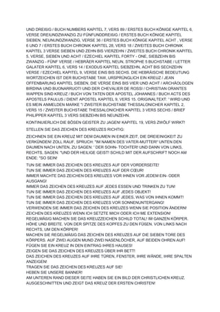 UND DREIßIG / BUCH NUMBERS KAPITEL 7, VERS 89 / ERSTES BUCH KÖNIGE KAPITEL 6,
VERSE DREIUNDZWANZIG ZU FÜNFUNDDREIßIG / ERSTES BUCH KÖNIGE KAPITEL
SIEBEN, NEUNUNDZWANZIG, VERSE 36 / ERSTES BUCH KÖNIGE KAPITEL ACHT , VERSE
6 UND 7 / ERSTES BUCH CHRONIK KAPITEL 28, VERS 18 / ZWEITES BUCH CHRONIK
KAPITEL 3 VERSE SIEBEN UND ZEHN BIS VIERZEHN / ZWEITES BUCH CHRONIK KAPITEL
5, VERSE, SIEBEN UND ACHT / EZECHIEL KAPITEL FORTY - ONE, SIEBZEHN BIS
ZWANZIG - FÜNF VERSE / HEBRÄER KAPITEL NEUN, STROPHE 5 BUCHSTABE / LETTER
GALATER KAPITEL 6, VERS 14 / EXODUS KAPITEL SIEBZEHN, ACHT BIS SECHZEHN
VERSE / EZECHIEL KAPITEL 9, VERSE EINS BIS SECHS. DIE HEBRÄISCHE BEDEUTUNG
WORTZEICHEN IST DER BUCHSTABE TAW, URSPRÜNGLICH EIN KREUZ / JEAN
OFFENBARUNG KAPITEL SIEBEN, DIE VERSE EINS BIS VIER UND ACHT / ARCHÄOLOGEN
BIRDINA UND BUONARRUOTI UND DER CHEVALIER DE ROSSI / CHRISTIAN ORANTES
WAPPEN SIND KREUZ / BUCH VON TATEN DER APOSTEL JOHANNES / BUCH ACTS DES
APOSTELS PAULUS / DIENT APOSTEL KAPITEL 9, VERS 15. ORIGINALTEXT: ' WIRD UND
ES MEIN ANMELDEN MARKE "/ ZWEITER BUCHSTABE THESSALONICHER KAPITEL 2,
VERS 15 / ZWEITER BUCHSTABE THESSALONICHER KAPITEL 3 VERS SECHS / BRIEF
PHILIPPER KAPITEL 3 VERS SIEBZEHN BIS NEUNZEHN.
KONTINUIERLICH DIE BÖSEN GEISTER ZU JAGEN! KAPITEL 19, VERS ZWÖLF WIRKT!
STELLEN SIE DAS ZEICHEN DES KREUZES RICHTIG:
ZEICHNEN SIE EIN KREUZ MIT DEM DAUMEN IN EINER ZEIT, DIE DREIEINIGKEIT ZU
VERKÜNDEN! ZOLL RAUF, SPRUCH: "IM NAMEN DES VATER-MUTTER!' UNTEN DEN
DAUMEN NACH UNTEN, ZU SAGEN: ' DER SOHN- TOCHTER! UND DANN VON LINKS,
RECHTS, SAGEN: "UND DER HEILIGE GEIST! SCHILD MIT DER AUFSCHRIFT NOCH AM
ENDE: "SO SEIN!
TUN SIE IMMER DAS ZEICHEN DES KREUZES AUF DER VORDERSEITE!
TUN SIE IMMER DAS ZEICHEN DES KREUZES AUF DER CŒUR!
IMMER MACHTE DAS ZEICHEN DES KREUZES VOR IHNEN VOR JEDEM EIN- ODER
AUSGANG!
IMMER DAS ZEICHEN DES KREUZES AUF JEDES ESSEN UND TRINKEN ZU TUN!
TUN SIE IMMER DAS ZEICHEN DES KREUZES AUF JEDES OBJEKT!
TUN SIE IMMER DAS ZEICHEN DES KREUZES AUF JEDES, WAS VON IHNEN KOMMT!
TUN SIE IMMER DAS ZEICHEN DES KREUZES VOR SONNENUNTERGANG!
VERWENDEN SIE IMMER DAS ZEICHEN DES KREUZES WENN SIE POSITION ÄNDERN!
ZEICHEN DES KREUZES WENN ICH SETZTE MICH ODER ICH ME EXTENSION!
REGELMÄßIG MACHEN SIE DAS KREUZZEICHEN SCHILD TOTAL! IM GANZEN KÖRPER.
HÖHE UND BREITE. VON DER SPITZE DES KOPFES ZU DEN FÜßEN. VON LINKS NACH
RECHTS, UM DEN KÖRPER!
MACHEN SIE REGELMÄßIG DAS ZEICHEN DES KREUZES AUF DIE SIEBEN TORE DES
KÖRPERS. AUF ZWEI AUGEN MUND ZWEI NASENLÖCHER, AUF BEIDEN OHREN AUF!
FÜGEN SIE EIN KREUZ IN DEN EINTRAG IHRES HAUSES!
ZEIGEN SIE DAS ZEICHEN DES KREUZES ÜBER IHR BETT!
DAS ZEICHEN DES KREUZES AUF IHRE TÜREN, FENSTER, IHRE WÄNDE, IHRE SPALTEN
ANZEIGEN!
TRAGEN SIE DAS ZEICHEN DES KREUZES AUF SIE!
HEBEN SIE UNSERE BANNER!
AM UNTEREN RAND DIESER SEITE HABEN SIE EIN BILD DER CHRISTLICHEN KREUZ.
AUSGESCHNITTEN UND ZEIGT DAS KREUZ DER ERSTEN CHRISTEN!
 