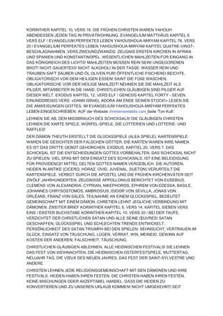 KORINTHER KAPITEL 10, VERS 16. DIE FRÜHEN CHRISTEN WAREN YAHOUH
ABENDESSEN JEDEN TAG IN PRIVATWOHNUNG. EVANGELIUM MATTHÄUS KAPITEL 6
VERS ELF / EVANGELIUM PERFEKTES LEBEN YAHOUSHOUA-MIRYAM KAPITEL 76, VERS
20 / EVANGELIUM PERFEKTES LEBEN YAHOUSHOUA-MIRYAM KAPITEL QUATRE-VINGT-
BESCHLAGNAHMEN, VERS ZWEIUNDZWANZIG. ZEUGNIS ERSTEN KIRCHEN IN AFRIKA
UND SPANIEN UND KONSTANTINOPEL. WESENTLICHEN MAHLZEITEN FÜR EINGANG IN
DAS KÖNIGREICH DES LICHTS! MAHLZEITEN MÜSSEN REIN SEIN! UNGEGORENEN
BROT! NICHT-SAUERTEIG! NICHT ALKOHOL! IN DER TASSE: WASSER REIN UND
TRAUBEN SAFT SAUBER UND ÖL OLIVEN PUR! ÖFFENTLICHE FISCHEREI BEICHTE,
OBLIGATORISCH VOR DEM HEILIGEN ESSEN! SAINT DIE FÜßE WASCHEN,
OBLIGATORISCHE VOR DER HEILIGE MAHLZEIT! NEHMEN SIE DIE MAHLZEIT ALS
PILGER, MITARBEITER IN DIE HAND. CHRISTLICHEN GLÄUBIGEN SIND PILGER AUF
DIESER WELT. EXODUS KAPITEL 12, VERS ELF / GENESIS KAPITEL FORTY - SEVEN,
EINUNDDREIßIG VERS: «DANN ISRAEL ADORA AM ENDE SEINEN STOCK!» LESEN SIE
DIE ANWEISUNGEN GOTTES, IM EVANGELIUM YAHOUSHOUA-MIRYAM PERFEKTES
LEBEN EINGESCHRIEBEN. AUF der Website chretiensretablis.com Seite 'Ton Kult'.
LEHNEN SIE AB, DEN MISSBRAUCH DES SCHICKSALS! DIE GLÄUBIGEN CHRISTEN
LEHNEN DIE KARTE SPIELE, WÜRFEL-SPIELE, DIE LOTTERIEN UND LOTTERIE- UND
RAFFLES!
DER DÄMON THEUTH ERSTELLT DIE GLÜCKSSPIELE (ALEA SPIELE). KARTENSPIELE
WAREN DIE GESICHTER DER FALSCHEN GÖTTER. DIE KARTEN WAREN IHRE NAMEN.
ES IST DAS DRITTE GEBOT GEHORCHEN. EXODUS, KAPITEL 20, VERS 7. DAS
SCHICKSAL IST DIE ENTSCHEIDUNGEN GOTTES VORBEHALTEN. DAS SCHICKSAL NICHT
ZU SPIELEN. VIEL SPAß MIT DEM EINSATZ DES SCHICKSALS, IST EINE BELEIDIGUNG
FÜR PROVIDENCE! MITTEL GELTEN GOTTES NAMEN VERGEBLICH. DIE AUTOREN-
HEIDEN IN ANTIKE (CICERO, HORAZ, OVID, JUVENAL, SUETON) VERURTEILT DIE
KARTENSPIELE. VERBOT DURCH DIE APOSTEL UND DIE FRÜHEN KIRCHENVÄTER SEIT
ZWÖLF JAHRHUNDERTEN. ZEUGNISSE APPOLLONIUS BERICHTET VON EUSEBIUS,
CLEMENS VON ALEXANDRIA, CYPRIAN, NIKEPHOROS, EPHREM VON EDESSA, BASILE,
JOHANNES CHRYSOSTOMOS, AMBROSIUS, ISIDOR VON SEVILLA, JONAS VON
ORLÉANS, FRANZ VON SALES. TEILNAHME AN EINEM GLÜCKSSPIEL, BEDEUTET
GEMEINSCHAFT MIT EINEM DÄMON. CHRETIEN LEHNT JEGLICHE VERBINDUNG MIT
DÄMONEN. ZWEITER BRIEF KORINTHER KAPITEL 6, VERS 14, KAPITEL SIEBEN VERS
EINS / ERSTER BUCHSTABE KORINTHER KAPITEL 10, VERS 20 / BEI DER TAUFE,
VERZICHTET DER CHRISTLICHEN SATAN UND ALLE SEINE ŒUVRES! SATAN
GESCHAFFEN, GLÜCKSSPIEL UND SCHLECHTEN TRENDS ENTWICKELT.
PERSÖNLICHKEIT DES SATAN TRIUMPH BEI DEN SPIELEN: SEHNSUCHT, VERTRAUEN IM
GLÜCK, EINSATZ VON TÄUSCHUNG, LÜGEN, VERRAT, WIN, MEINEID, GEWINN AUF
KOSTEN DER ANDEREN, FALSCHHEIT, TÄUSCHUNG.
CHRISTLICHEN GLÄUBIGEN ABLEHNEN, ALLE HEIDNISCHEN FESTIVALS! SIE LEHNEN
DAS FEST VON WEIHNACHTEN, DIE HEIDNISCHEN OSTERFESTSPIELE, MUTTERTAG,
NEUJAHR TAG, DIE VŒUX DES NEUEN JAHRES, DAS FEST DER SAINT-SYLVESTRE UND
ANDERE.
CHRISTEN LEHNEN JEDE RELIGIONSGEMEINSCHAFT MIT DEN DÄMONEN UND IHRE
FESTIVALS. HEIDEN HABEN IHREN FESTEN. DIE CHRISTEN HABEN IHREN FESTEN.
KEINE MISCHUNGEN ODER AKZEPTABEL HANDEL. DASS DIE HEIDEN ZU
KONVERTIEREN UND ZU UNSEREN URLAUB KOMMEN! NICHT UMGEKEHRT! SEIT
 