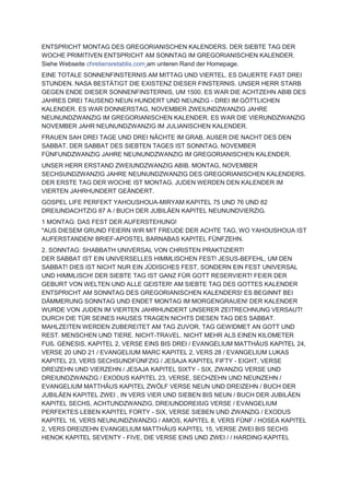 ENTSPRICHT MONTAG DES GREGORIANISCHEN KALENDERS. DER SIEBTE TAG DER
WOCHE PRIMITIVEN ENTSPRICHT AM SONNTAG IM GREGORIANISCHEN KALENDER.
Siehe Webseite chretiensretablis.com am unteren Rand der Homepage.
EINE TOTALE SONNENFINSTERNIS AM MITTAG UND VIERTEL. ES DAUERTE FAST DREI
STUNDEN. NASA BESTÄTIGT DIE EXISTENZ DIESER FINSTERNIS. UNSER HERR STARB
GEGEN ENDE DIESER SONNENFINSTERNIS, UM 1500. ES WAR DIE ACHTZEHN ABIB DES
JAHRES DREI TAUSEND NEUN HUNDERT UND NEUNZIG - DREI IM GÖTTLICHEN
KALENDER. ES WAR DONNERSTAG, NOVEMBER ZWEIUNDZWANZIG JAHRE
NEUNUNDZWANZIG IM GREGORIANISCHEN KALENDER. ES WAR DIE VIERUNDZWANZIG
NOVEMBER JAHR NEUNUNDZWANZIG IM JULIANISCHEN KALENDER.
FRAUEN SAH DREI TAGE UND DREI NÄCHTE IM GRAB, AUßER DIE NACHT DES DEN
SABBAT. DER SABBAT DES SIEBTEN TAGES IST SONNTAG, NOVEMBER
FÜNFUNDZWANZIG JAHRE NEUNUNDZWANZIG IM GREGORIANISCHEN KALENDER.
UNSER HERR ERSTAND ZWEIUNDZWANZIG ABIB. MONTAG, NOVEMBER
SECHSUNDZWANZIG JAHRE NEUNUNDZWANZIG DES GREGORIANISCHEN KALENDERS.
DER ERSTE TAG DER WOCHE IST MONTAG. JUDEN WERDEN DEN KALENDER IM
VIERTEN JAHRHUNDERT GEÄNDERT.
GOSPEL LIFE PERFEKT YAHOUSHOUA-MIRYAM KAPITEL 75 UND 76 UND 82
DREIUNDACHTZIG 87 A / BUCH DER JUBILÄEN KAPITEL NEUNUNDVIERZIG.
1 MONTAG: DAS FEST DER AUFERSTEHUNG!
"AUS DIESEM GRUND FEIERN WIR MIT FREUDE DER ACHTE TAG, WO YAHOUSHOUA IST
AUFERSTANDEN! BRIEF-APOSTEL BARNABAS KAPITEL FÜNFZEHN.
2. SONNTAG: SHABBATH UNIVERSAL VON CHRISTEN PRAKTIZIERT!
DER SABBAT IST EIN UNIVERSELLES HIMMLISCHEN FEST! JESUS-BEFEHL, UM DEN
SABBAT! DIES IST NICHT NUR EIN JÜDISCHES FEST, SONDERN EIN FEST UNIVERSAL
UND HIMMLISCH! DER SIEBTE TAG IST GANZ FÜR GOTT RESERVIERT! FEIER DER
GEBURT VON WELTEN UND ALLE GEISTER! AM SIEBTE TAG DES GOTTES KALENDER
ENTSPRICHT AM SONNTAG DES GREGORIANISCHEN KALENDERS! ES BEGINNT BEI
DÄMMERUNG SONNTAG UND ENDET MONTAG IM MORGENGRAUEN! DER KALENDER
WURDE VON JUDEN IM VIERTEN JAHRHUNDERT UNSERER ZEITRECHNUNG VERSAUT!
DURCH DIE TÜR SEINES HAUSES TRAGEN NICHTS DIESEN TAG DES SABBAT.
MAHLZEITEN WERDEN ZUBEREITET AM TAG ZUVOR. TAG GEWIDMET AN GOTT UND
REST. MENSCHEN UND TIERE. NICHT-TRAVEL. NICHT MEHR ALS EINEN KILOMETER
FUß. GENESIS, KAPITEL 2, VERSE EINS BIS DREI / EVANGELIUM MATTHÄUS KAPITEL 24,
VERSE 20 UND 21 / EVANGELIUM MARC KAPITEL 2, VERS 28 / EVANGELIUM LUKAS
KAPITEL 23, VERS SECHSUNDFÜNFZIG / JESAJA KAPITEL FIFTY - EIGHT, VERSE
DREIZEHN UND VIERZEHN / JESAJA KAPITEL SIXTY - SIX, ZWANZIG VERSE UND
DREIUNDZWANZIG / EXODUS KAPITEL 23, VERSE, SECHZEHN UND NEUNZEHN /
EVANGELIUM MATTHÄUS KAPITEL ZWÖLF VERSE NEUN UND DREIZEHN / BUCH DER
JUBILÄEN KAPITEL ZWEI , IN VERS VIER UND SIEBEN BIS NEUN / BUCH DER JUBILÄEN
KAPITEL SECHS, ACHTUNDZWANZIG, DREIUNDDREIßIG VERSE / EVANGELIUM
PERFEKTES LEBEN KAPITEL FORTY - SIX, VERSE SIEBEN UND ZWANZIG / EXODUS
KAPITEL 16, VERS NEUNUNDZWANZIG / AMOS, KAPITEL 8, VERS FÜNF / HOSEA KAPITEL
2, VERS DREIZEHN EVANGELIUM MATTHÄUS KAPITEL 15, VERSE ZWEI BIS SECHS
HENOK KAPITEL SEVENTY - FIVE, DIE VERSE EINS UND ZWEI / / HARDING KAPITEL
 